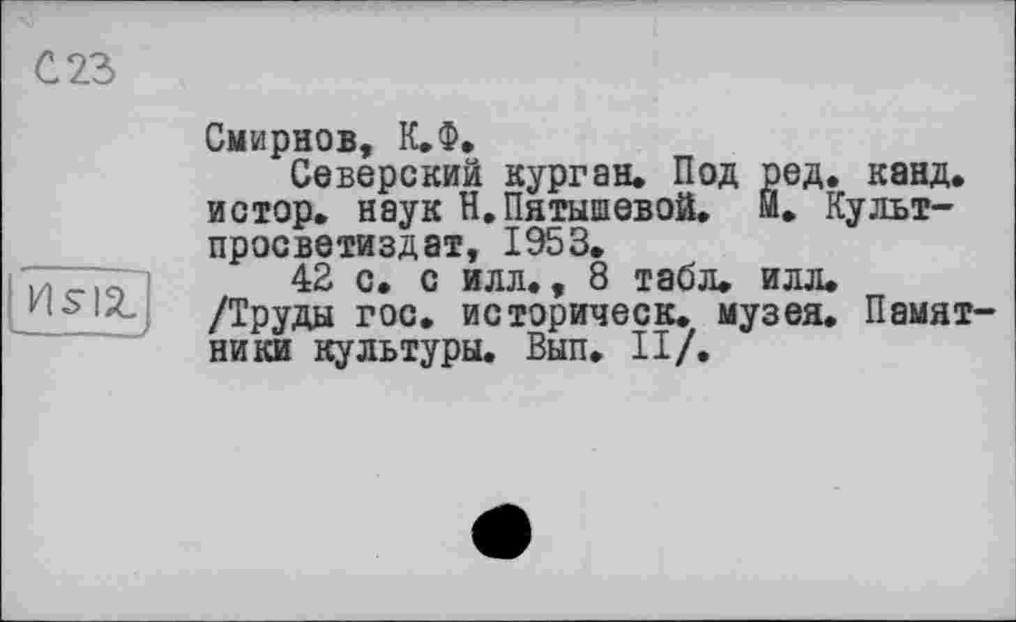 ﻿С 23
HSIZ!
Смирнов, К.Ф.
Северский курган. Под ред. канд. иотор. наук Н, Пятышевой. Й. Культ-просветиздат, 1953.
42 с. с илл., 8 табл. илл. /Труды гос. историческ. музея. Памятники культуры. Вып. II/.